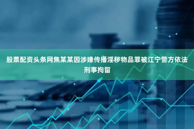 股票配资头条网焦某某因涉嫌传播淫秽物品罪被江宁警方依法刑事拘留