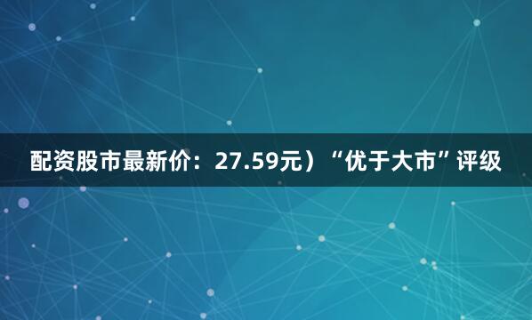 配资股市最新价：27.59元）“优于大市”评级