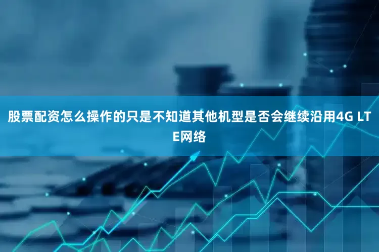 股票配资怎么操作的只是不知道其他机型是否会继续沿用4G LTE网络