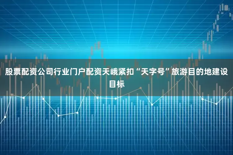 股票配资公司行业门户配资天峨紧扣“天字号”旅游目的地建设目标