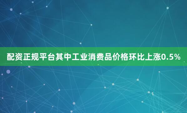配资正规平台其中工业消费品价格环比上涨0.5%