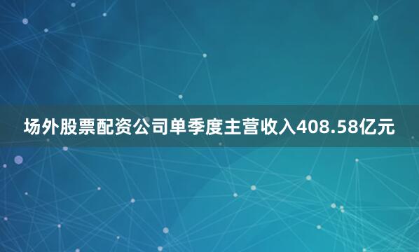 场外股票配资公司单季度主营收入408.58亿元